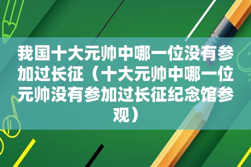 我国十大元帅中哪一位没有参加过长征（十大元帅中哪一位元帅没有参加过长征纪念馆参观）