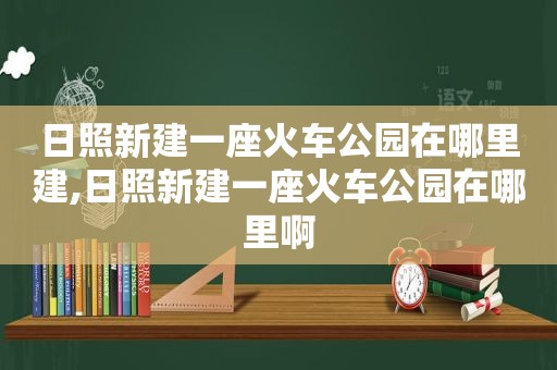 日照新建一座火车公园在哪里建,日照新建一座火车公园在哪里啊