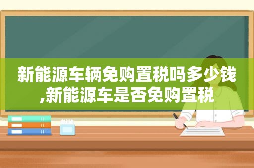 新能源车辆免购置税吗多少钱,新能源车是否免购置税