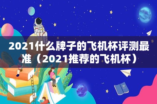 2021什么牌子的飞机杯评测最准（2021推荐的飞机杯）