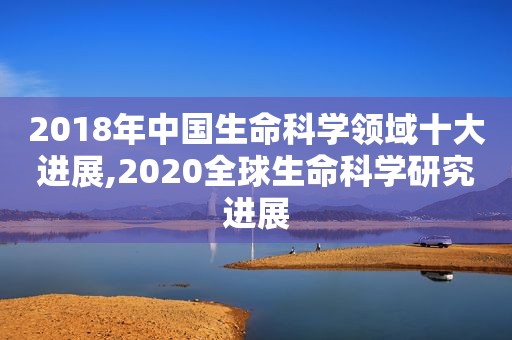 2018年中国生命科学领域十大进展,2020全球生命科学研究进展