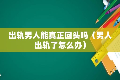 出轨男人能真正回头吗（男人出轨了怎么办）