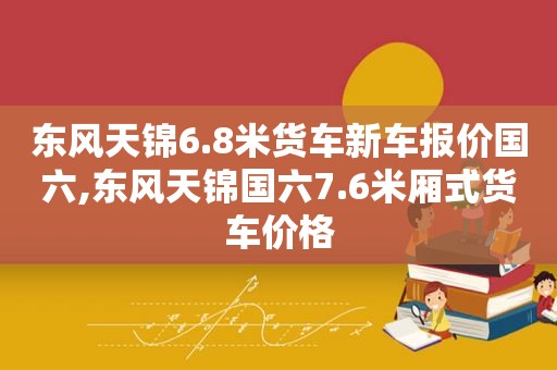 东风天锦6.8米货车新车报价国六,东风天锦国六7.6米厢式货车价格