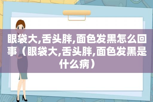 眼袋大,舌头胖,面色发黑怎么回事（眼袋大,舌头胖,面色发黑是什么病）