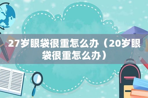 27岁眼袋很重怎么办（20岁眼袋很重怎么办）