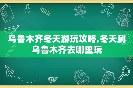 乌鲁木齐冬天游玩攻略,冬天到乌鲁木齐去哪里玩