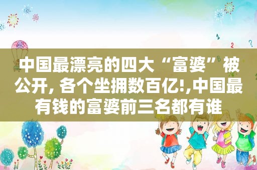 中国最漂亮的四大“富婆”被公开, 各个坐拥数百亿!,中国最有钱的富婆前三名都有谁