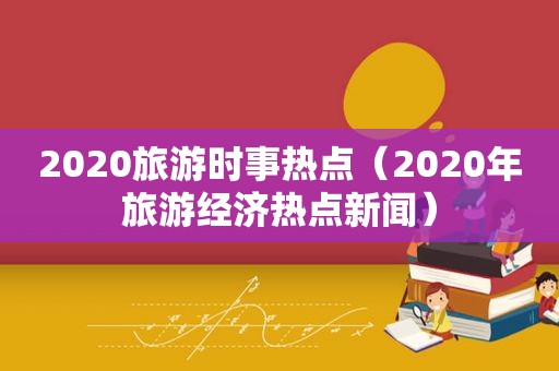 2020旅游时事热点（2020年旅游经济热点新闻）