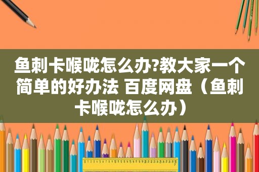 鱼刺卡喉咙怎么办?教大家一个简单的好办法 百度网盘（鱼刺卡喉咙怎么办）