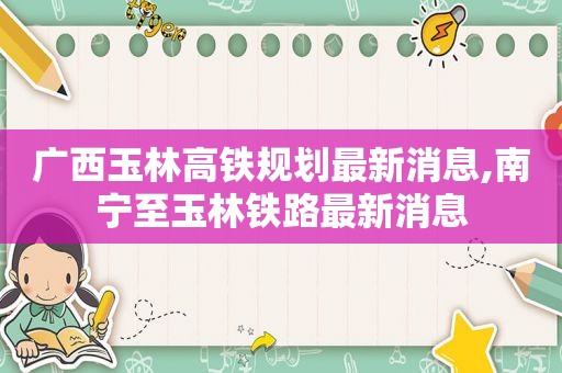 广西玉林高铁规划最新消息,南宁至玉林铁路最新消息