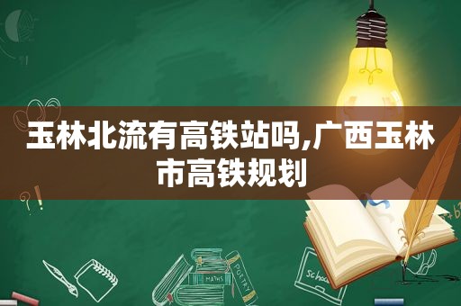 玉林北流有高铁站吗,广西玉林市高铁规划