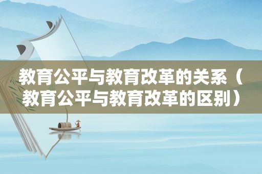 教育公平与教育改革的关系（教育公平与教育改革的区别）