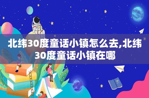 北纬30度童话小镇怎么去,北纬30度童话小镇在哪