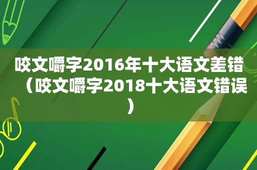 咬文嚼字2016年十大语文差错（咬文嚼字2018十大语文错误）