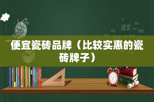 便宜瓷砖品牌（比较实惠的瓷砖牌子）