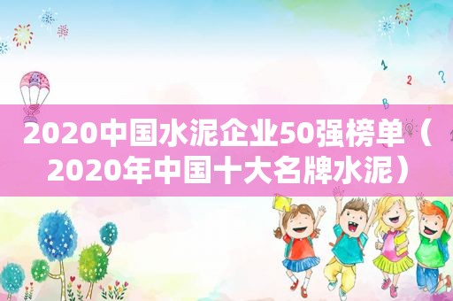 2020中国水泥企业50强榜单（2020年中国十大名牌水泥）