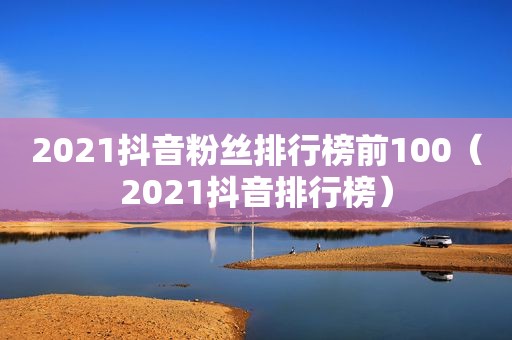 2021抖音粉丝排行榜前100（2021抖音排行榜）