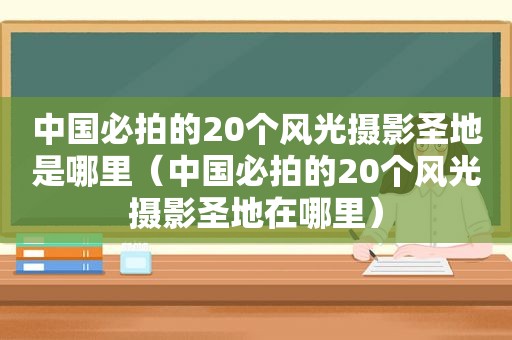 中国必拍的20个风光摄影圣地是哪里（中国必拍的20个风光摄影圣地在哪里）