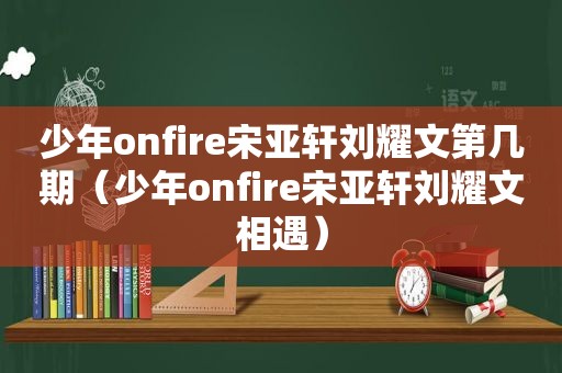 少年onfire宋亚轩刘耀文第几期（少年onfire宋亚轩刘耀文相遇）