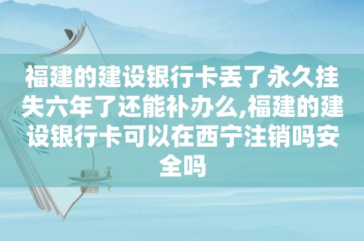 福建的建设银行卡丢了永久挂失六年了还能补办么,福建的建设银行卡可以在西宁注销吗安全吗