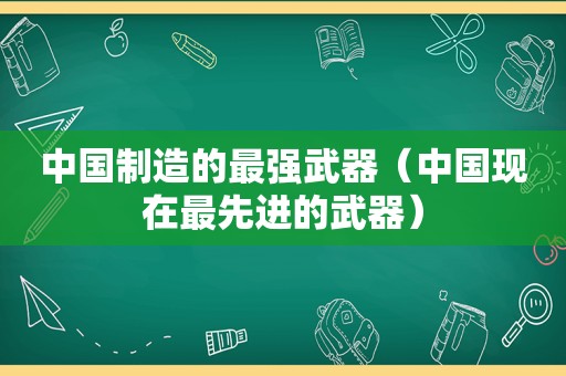 中国制造的最强武器（中国现在最先进的武器）