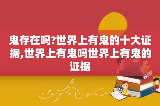 鬼存在吗?世界上有鬼的十大证据,世界上有鬼吗世界上有鬼的证据