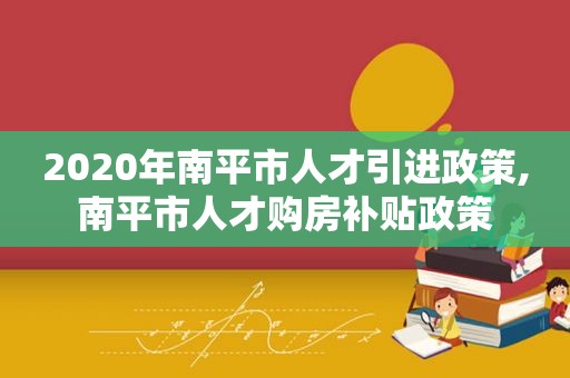 2020年南平市人才引进政策,南平市人才购房补贴政策