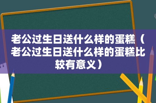 老公过生日送什么样的蛋糕（老公过生日送什么样的蛋糕比较有意义）