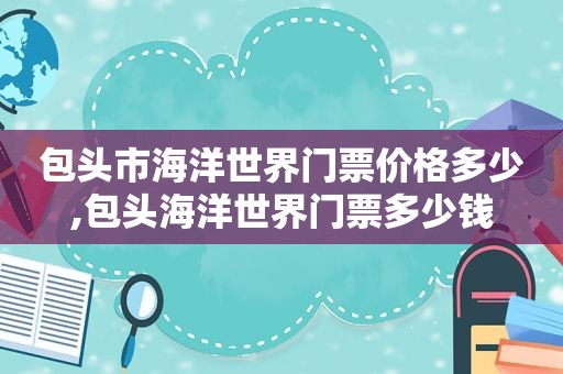 包头市海洋世界门票价格多少,包头海洋世界门票多少钱