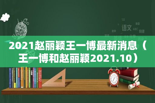 2021赵丽颖王一博最新消息（王一博和赵丽颖2021.10）