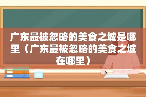 广东最被忽略的美食之城是哪里（广东最被忽略的美食之城在哪里）