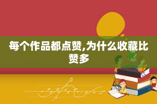 每个作品都点赞,为什么收藏比赞多