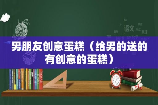 男朋友创意蛋糕（给男的送的有创意的蛋糕）