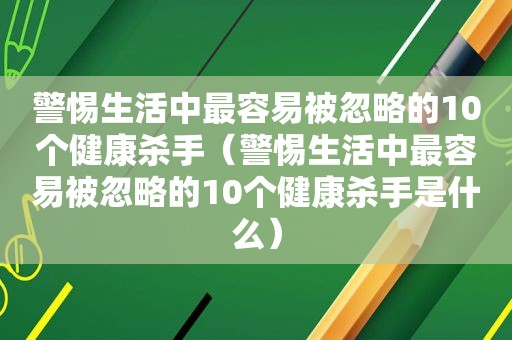 警惕生活中最容易被忽略的10个健康杀手（警惕生活中最容易被忽略的10个健康杀手是什么）