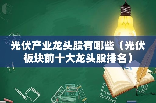 光伏产业龙头股有哪些（光伏板块前十大龙头股排名）