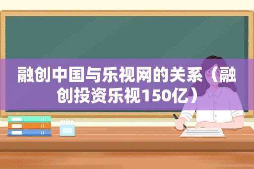 融创中国与乐视网的关系（融创投资乐视150亿）