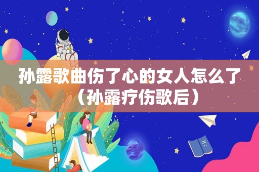 孙露歌曲伤了心的女人怎么了（孙露疗伤歌后）