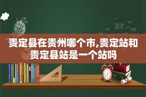 贵定县在贵州哪个市,贵定站和贵定县站是一个站吗