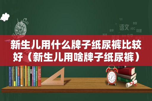 新生儿用什么牌子纸尿裤比较好（新生儿用啥牌子纸尿裤）