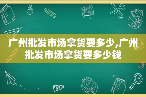 广州批发市场拿货要多少,广州批发市场拿货要多少钱