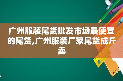 广州服装尾货批发市场最便宜的尾货,广州服装厂家尾货成斤卖