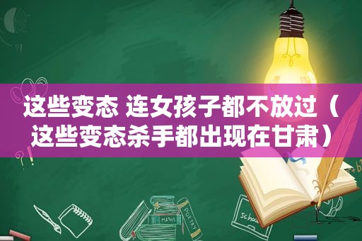 这些变态 连女孩子都不放过（这些变态杀手都出现在甘肃）