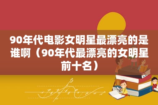 90年代电影女明星最漂亮的是谁啊（90年代最漂亮的女明星前十名）