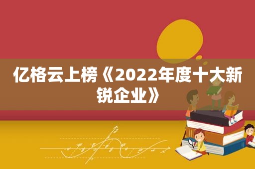 亿格云上榜《2022年度十大新锐企业》