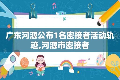 广东河源公布1名密接者活动轨迹,河源市密接者