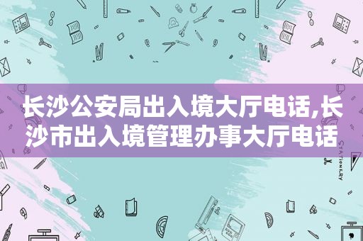 长沙公安局出入境大厅电话,长沙市出入境管理办事大厅电话