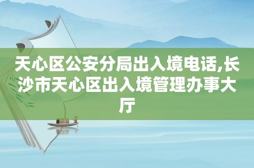 天心区公安分局出入境电话,长沙市天心区出入境管理办事大厅