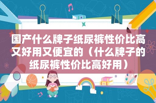 国产什么牌子纸尿裤性价比高又好用又便宜的（什么牌子的纸尿裤性价比高好用）