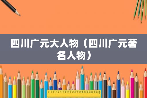 四川广元大人物（四川广元著名人物）