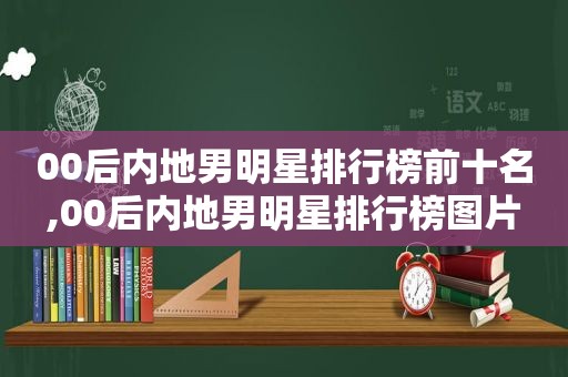 00后内地男明星排行榜前十名,00后内地男明星排行榜图片